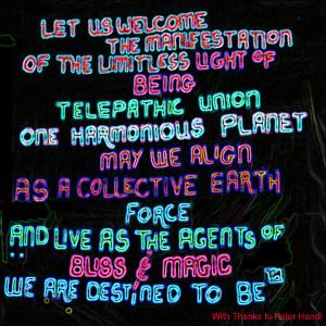 Let Us Welcome the Manifestation of the Limitless Light of Being  Telepathic Union  One Harmonious Planet  May We Align as a Collective Earth Force  and Live as Agents of Bliss and Magic  We are Destined To Be